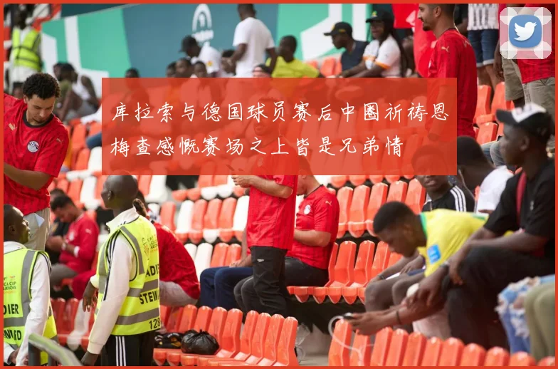 库拉索与德国球员赛后中圈祈祷恩梅查感慨赛场之上皆是兄弟情