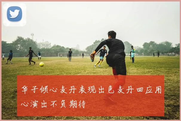 华子倾心麦丹表现出色麦丹回应用心演出不负期待