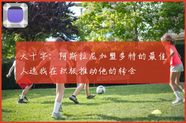 大十字：阿斯拉尼加盟多特的最佳人选我在积极推动他的转会