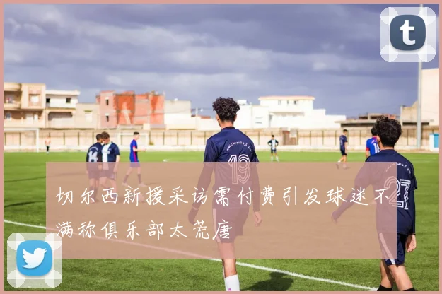 切尔西新援采访需付费引发球迷不满称俱乐部太荒唐