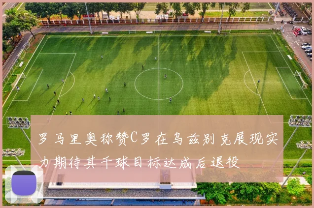 罗马里奥称赞C罗在乌兹别克展现实力期待其千球目标达成后退役