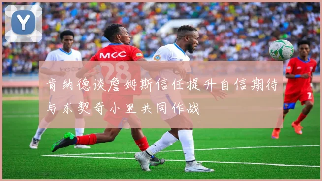 肯纳德谈詹姆斯信任提升自信期待与东契奇小里共同作战