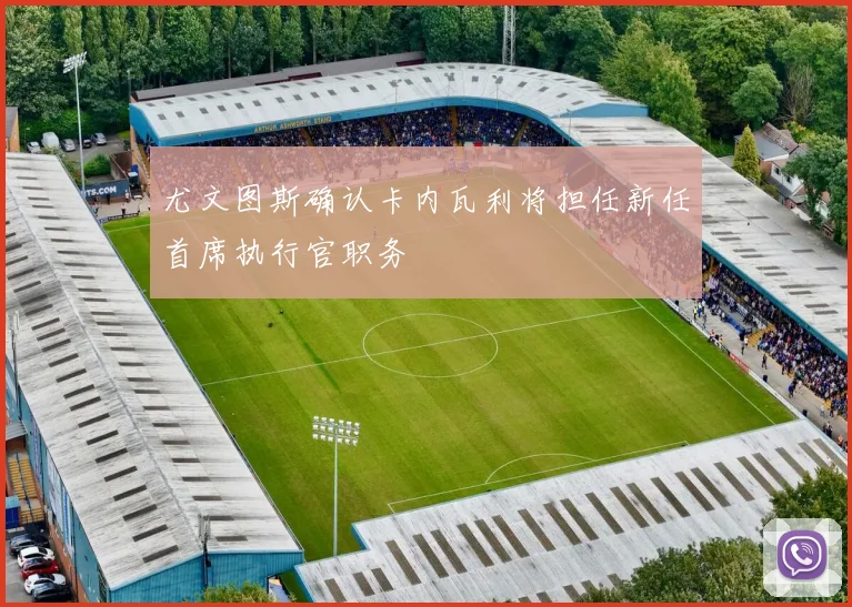 尤文图斯确认卡内瓦利将担任新任首席执行官职务