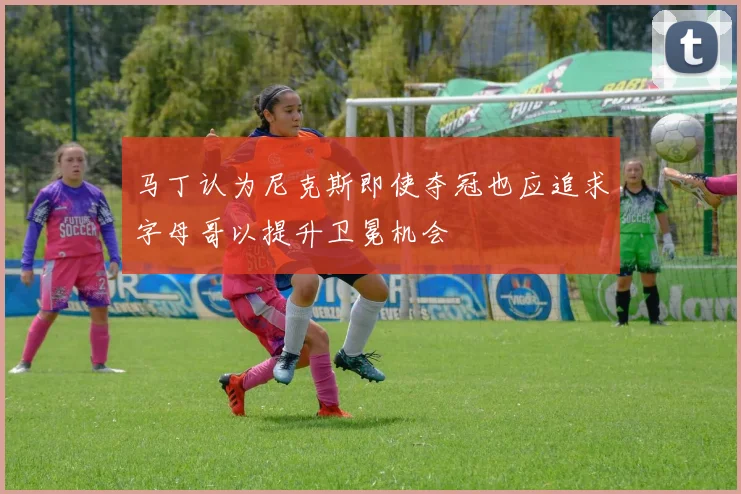 马丁认为尼克斯即使夺冠也应追求字母哥以提升卫冕机会