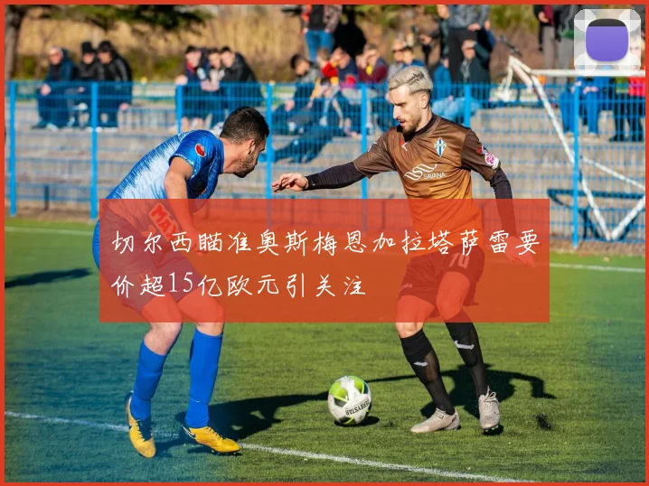 切尔西瞄准奥斯梅恩加拉塔萨雷要价超15亿欧元引关注