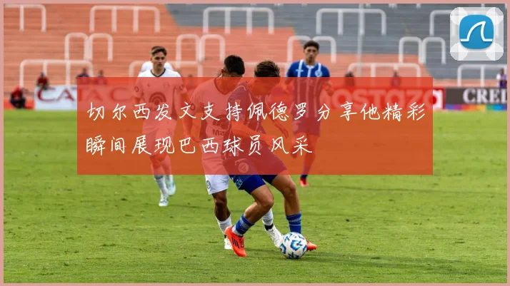 切尔西发文支持佩德罗分享他精彩瞬间展现巴西球员风采