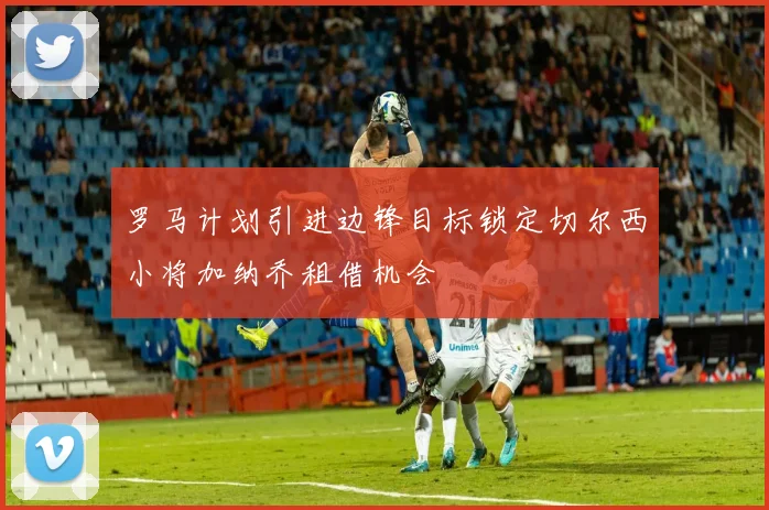 罗马计划引进边锋目标锁定切尔西小将加纳乔租借机会