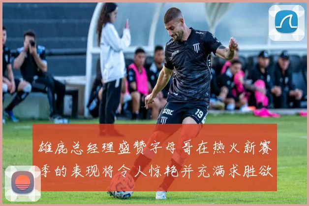 雄鹿总经理盛赞字母哥在热火新赛季的表现将令人惊艳并充满求胜欲