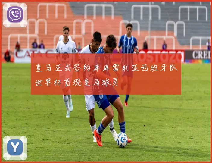 皇马正式签约库库雷利亚西班牙队世界杯首现皇马球员