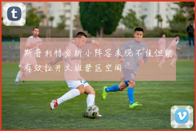 斯普利特分析小阵容表现不佳但能有效拉开文班禁区空间