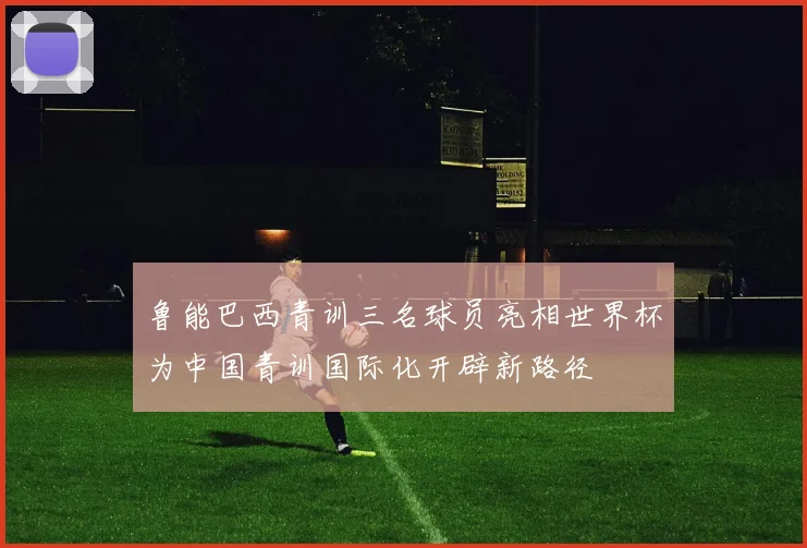 鲁能巴西青训三名球员亮相世界杯为中国青训国际化开辟新路径