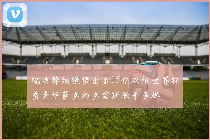 瑞典锋线强势出击15亿双枪世界杯首秀伊萨克约克雷斯联手争辉