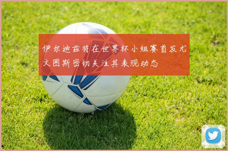 伊尔迪兹将在世界杯小组赛首发尤文图斯密切关注其表现动态