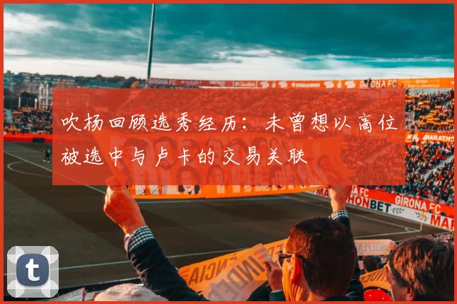 吹杨回顾选秀经历：未曾想以高位被选中与卢卡的交易关联