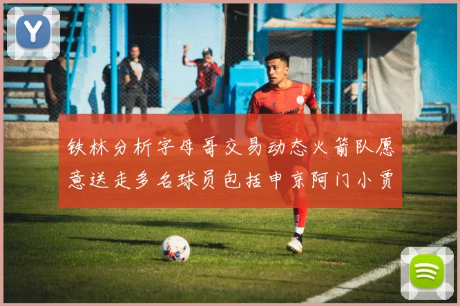 铁林分析字母哥交易动态火箭队愿意送走多名球员包括申京阿门小贾