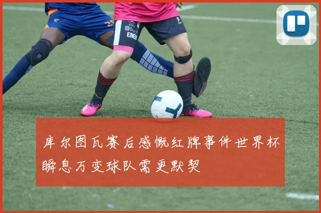 库尔图瓦赛后感慨红牌事件世界杯瞬息万变球队需更默契