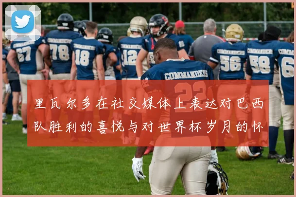 里瓦尔多在社交媒体上表达对巴西队胜利的喜悦与对世界杯岁月的怀念