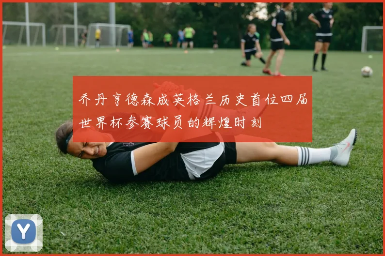 乔丹亨德森成英格兰历史首位四届世界杯参赛球员的辉煌时刻