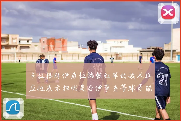 卡拉格对伊劳拉执教红军的战术适应性表示担忧是否伊萨克等球员能融入