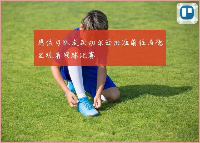 恩佐与队友获切尔西批准前往马德里观看网球比赛
