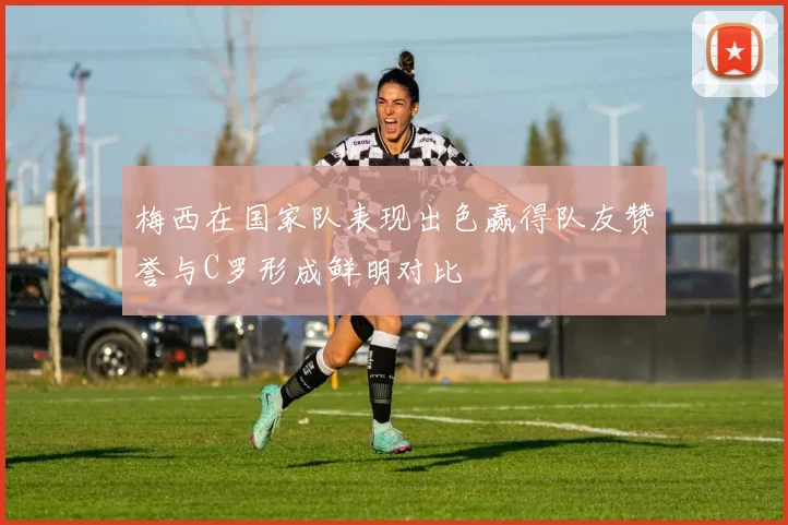 梅西在国家队表现出色赢得队友赞誉与C罗形成鲜明对比