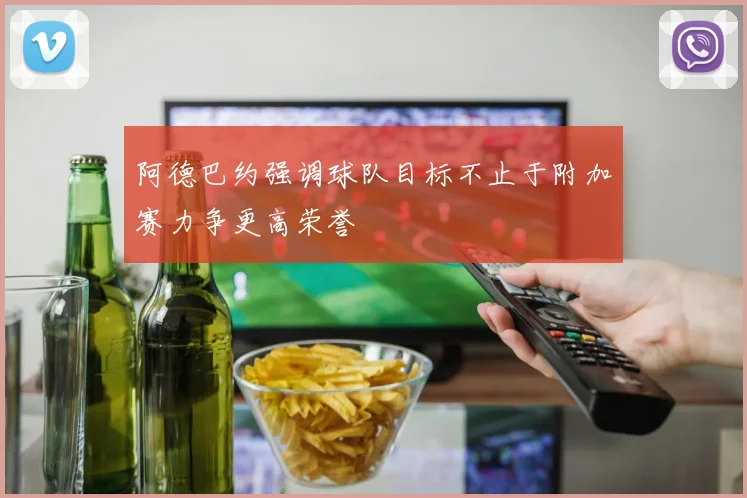 阿德巴约强调球队目标不止于附加赛力争更高荣誉