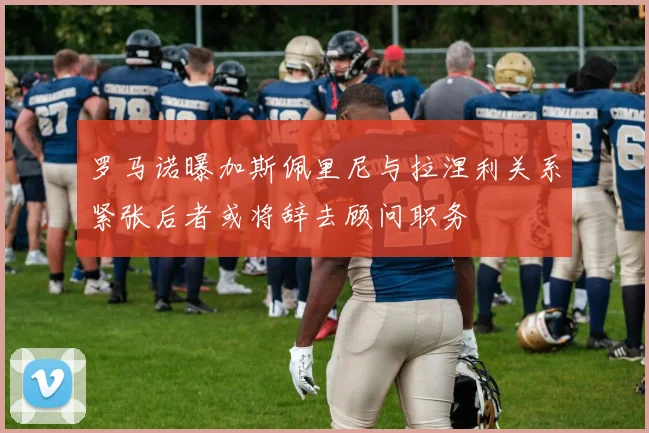 罗马诺曝加斯佩里尼与拉涅利关系紧张后者或将辞去顾问职务
