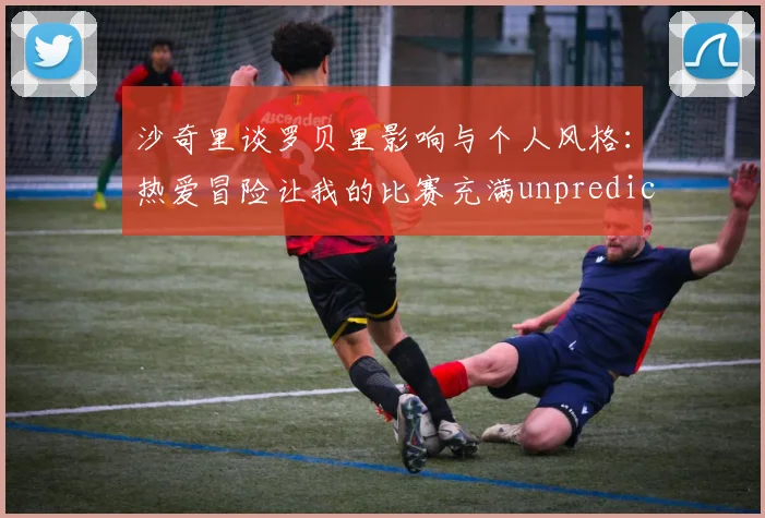 沙奇里谈罗贝里影响与个人风格：热爱冒险让我的比赛充满unpredictability