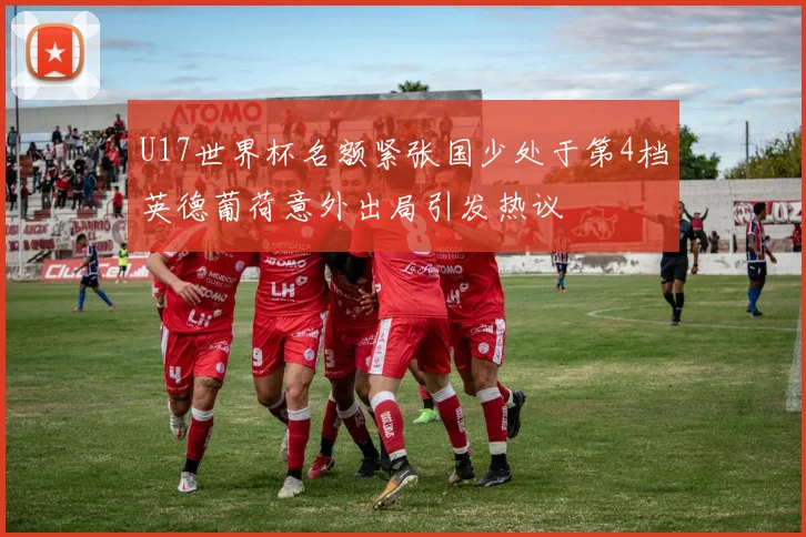 U17世界杯名额紧张国少处于第4档英德葡荷意外出局引发热议