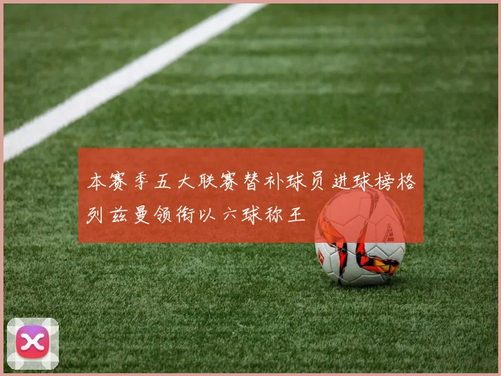 本赛季五大联赛替补球员进球榜格列兹曼领衔以六球称王